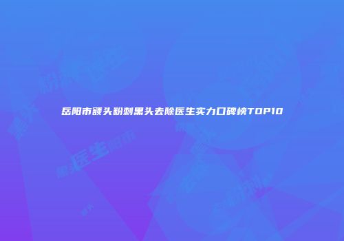 岳阳市额头粉刺黑头去除医生实力口碑榜TOP10