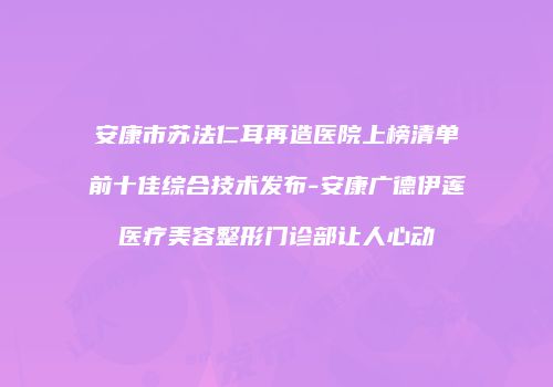 安康市苏法仁耳再造医院上榜清单前十佳综合技术发布-安康广德伊莲医疗美容整形门诊部让人心动