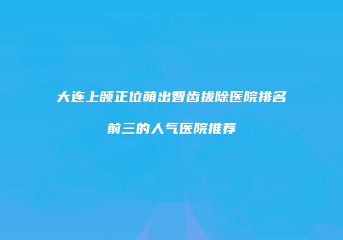 大连上颌正位萌出智齿拔除医院排名前三的人气医院推荐