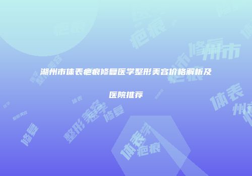 湖州市体表疤痕修复医学整形美容价格解析及医院推荐