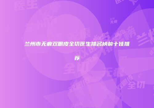 兰州市无痕双眼皮全切医生排名榜前十佳推荐