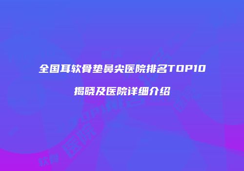 全国耳软骨垫鼻尖医院排名TOP10揭晓及医院详细介绍