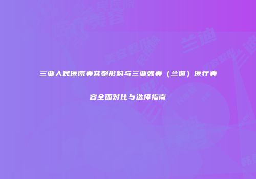 三亚人民医院美容整形科与三亚韩美（兰迪）医疗美容全面对比与选择指南