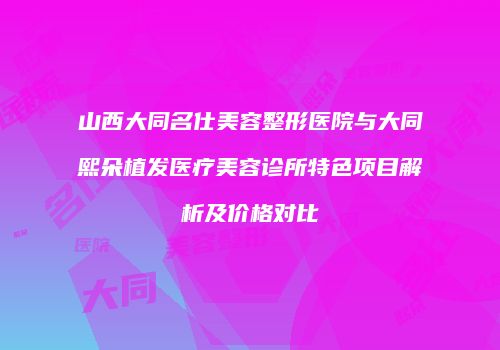 山西大同名仕美容整形医院与大同熙朵植发医疗美容诊所特色项目解析及价格对比