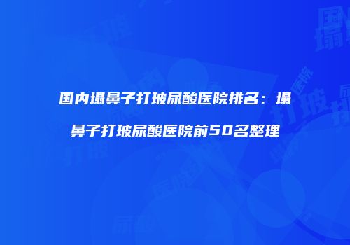 国内塌鼻子打玻尿酸医院排名：塌鼻子打玻尿酸医院前50名整理
