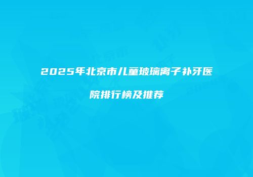 2025年北京市儿童玻璃离子补牙医院排行榜及推荐