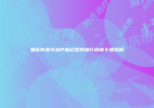 肇庆市激光治疗胎记医院排行榜前十强揭晓