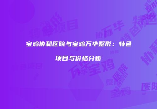 宝鸡协和医院与宝鸡万华整形：特色项目与价格分析