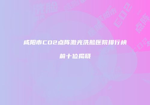 咸阳市CO2点阵激光洗脸医院排行榜前十位揭晓