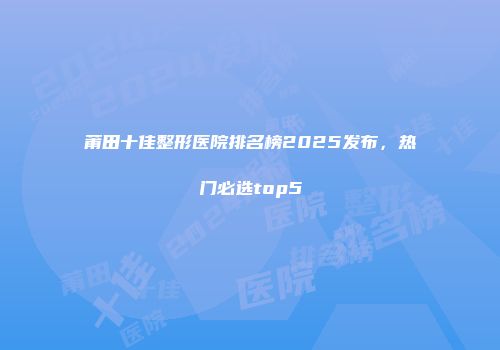 莆田十佳整形医院排名榜2025发布，热门必选top5