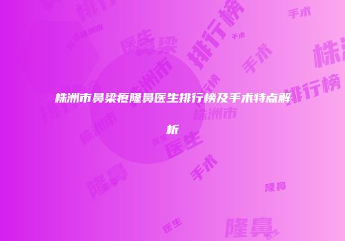 株洲市鼻梁瘪隆鼻医生排行榜及手术特点解析