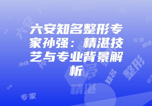 六安知名整形专家孙强：精湛技艺与专业背景解析