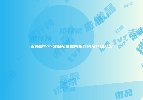 吉林省tvr-微晶祛疤医院排行榜及详细介绍