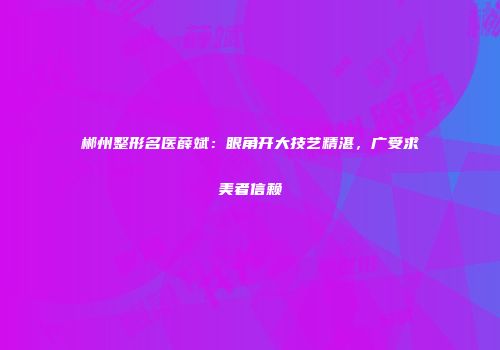 郴州整形名医薛斌：眼角开大技艺精湛，广受求美者信赖