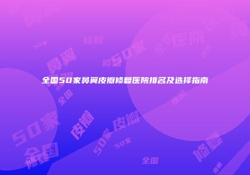 全国50家鼻翼皮瓣修复医院排名及选择指南