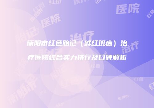 衡阳市红色胎记（鲜红斑痣）治疗医院综合实力排行及口碑解析