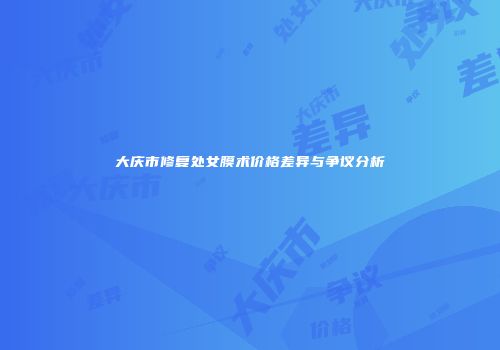 大庆市修复处女膜术价格差异与争议分析