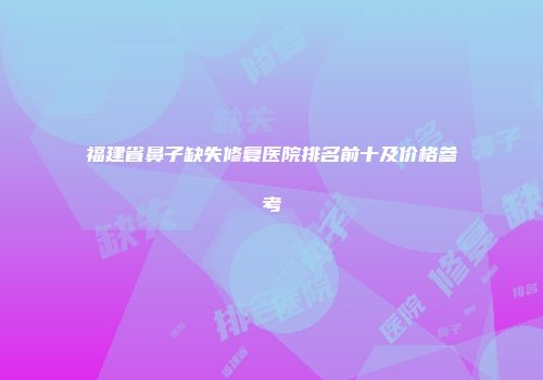 福建省鼻子缺失修复医院排名前十及价格参考
