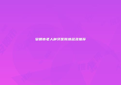 安顺市老人种牙医院排名及推荐