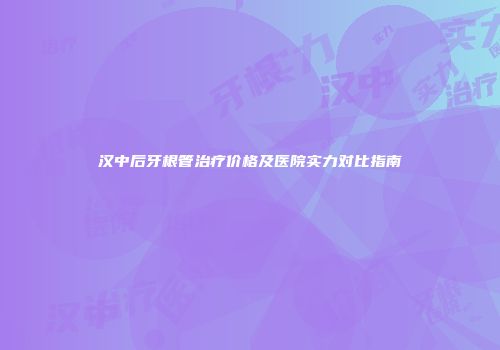 汉中后牙根管治疗价格及医院实力对比指南