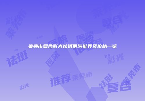 莱芜市复合彩光祛斑医院推荐及价格一览