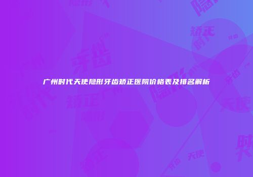 广州时代天使隐形牙齿矫正医院价格表及排名解析