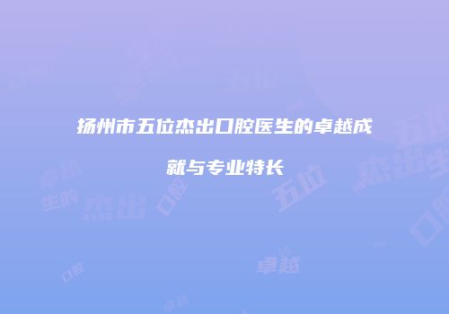 扬州市五位杰出口腔医生的卓越成就与专业特长