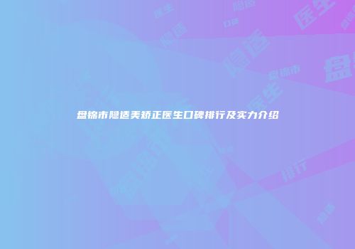 盘锦市隐适美矫正医生口碑排行及实力介绍