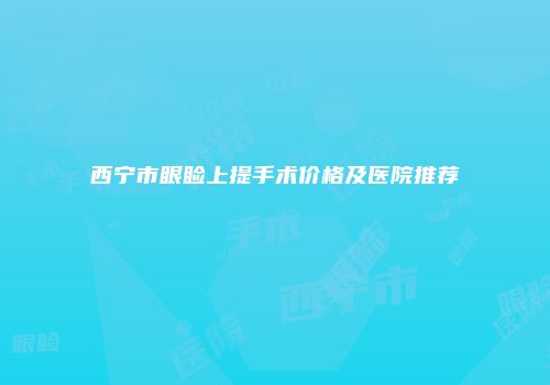 西宁市眼睑上提手术价格及医院推荐
