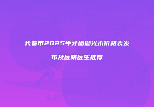 长春市2025年牙齿抛光术价格表发布及医院医生推荐