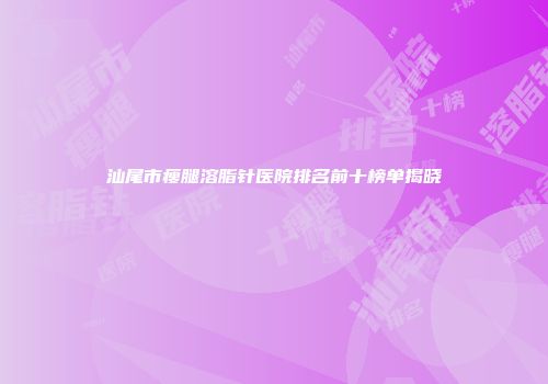 汕尾市瘦腿溶脂针医院排名前十榜单揭晓