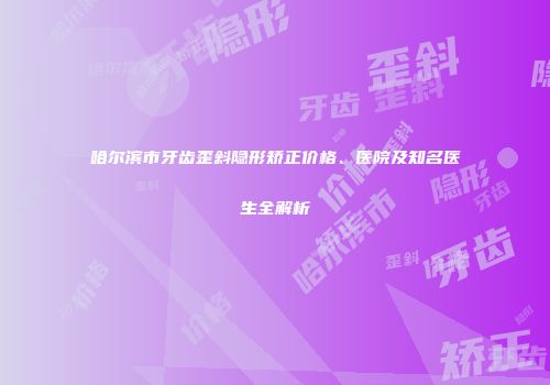 哈尔滨市牙齿歪斜隐形矫正价格、医院及知名医生全解析