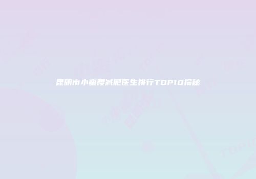 昆明市小蛮腰减肥医生排行TOP10揭秘