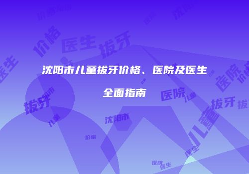 沈阳市儿童拔牙价格、医院及医生全面指南