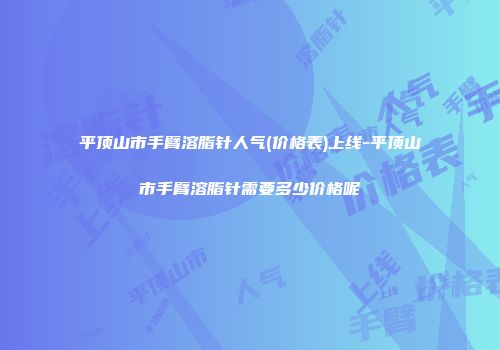 平顶山市手臂溶脂针人气(价格表)上线-平顶山市手臂溶脂针需要多少价格呢