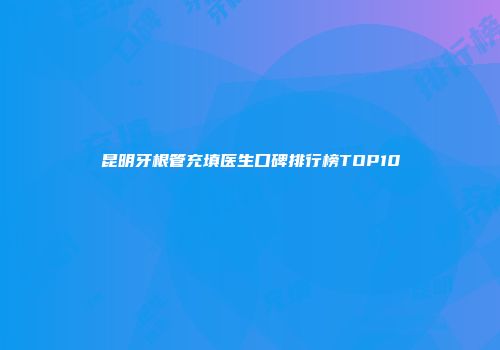 昆明牙根管充填医生口碑排行榜TOP10