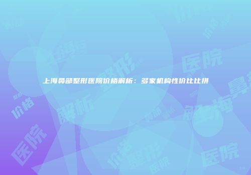 上海鼻部整形医院价格解析：多家机构性价比比拼