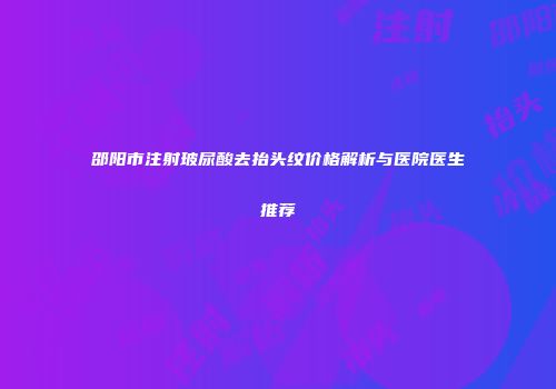 邵阳市注射玻尿酸去抬头纹价格解析与医院医生推荐