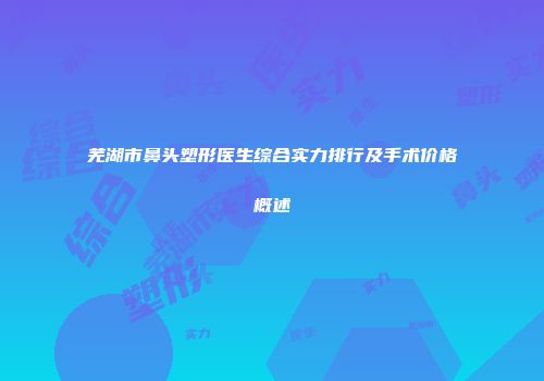 芜湖市鼻头塑形医生综合实力排行及手术价格概述
