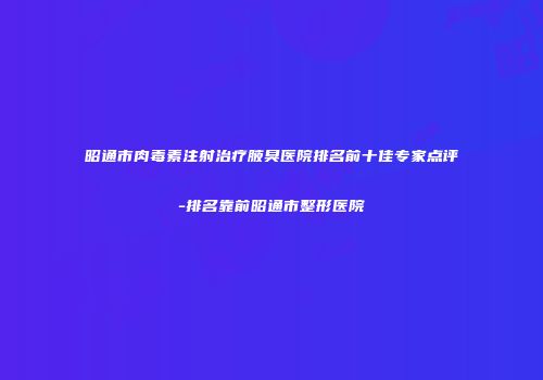 昭通市肉毒素注射治疗腋臭医院排名前十佳专家点评-排名靠前昭通市整形医院