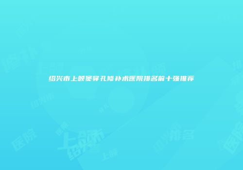 绍兴市上颌窦穿孔修补术医院排名前十强推荐