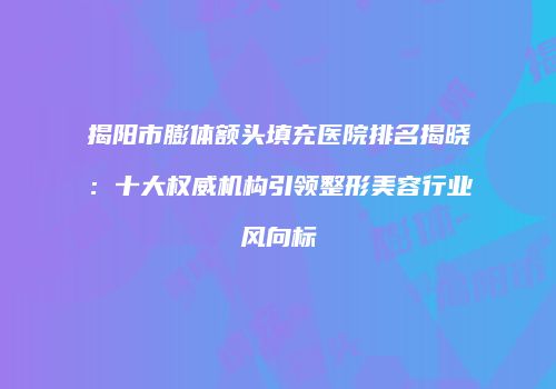 揭阳市膨体额头填充医院排名揭晓：十大权威机构引领整形美容行业风向标