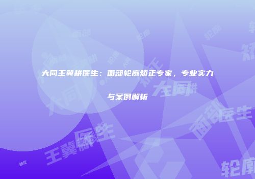 大同王冀耕医生：面部轮廓矫正专家，专业实力与案例解析