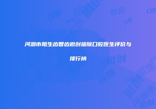 河源市阻生齿智齿微创拔除口腔医生评价与排行榜
