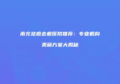 南充祛痘去疤医院推荐：专业机构美丽方案大揭秘