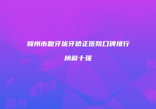 赣州市龅牙拔牙矫正医院口碑排行榜前十强