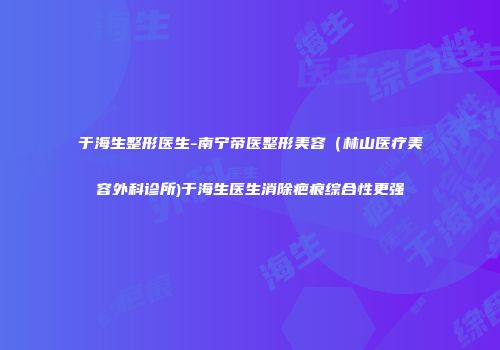 于海生整形医生-南宁帝医整形美容（林山医疗美容外科诊所)于海生医生消除疤痕综合性更强