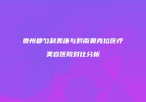 贵州都匀利美康与黔南奥克拉医疗美容医院对比分析