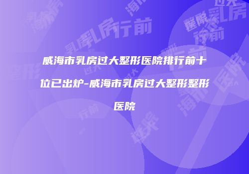威海市乳房过大整形医院排行前十位已出炉-威海市乳房过大整形整形医院