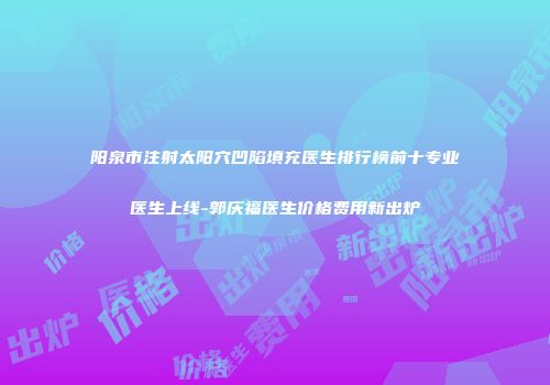 阳泉市注射太阳穴凹陷填充医生排行榜前十专业医生上线-郭庆福医生价格费用新出炉